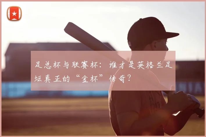 足总杯与联赛杯:谁才是英格兰足坛真正的“金杯”传奇?