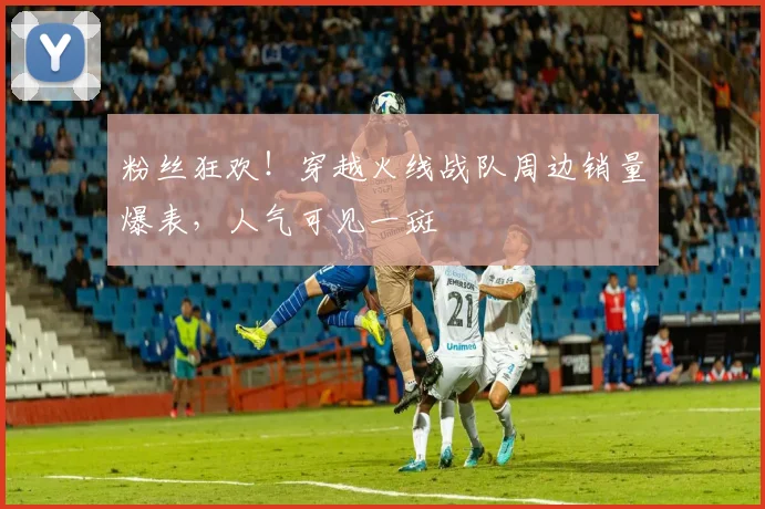 粉丝狂欢!穿越火线战队周边销量爆表,人气可见一斑