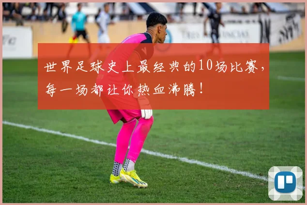 世界足球史上最经典的10场比赛，每一场都让你热血沸腾！
