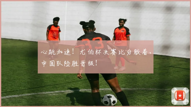 心跳加速！尤伯杯决赛比分胶着，中国队险胜晋级！