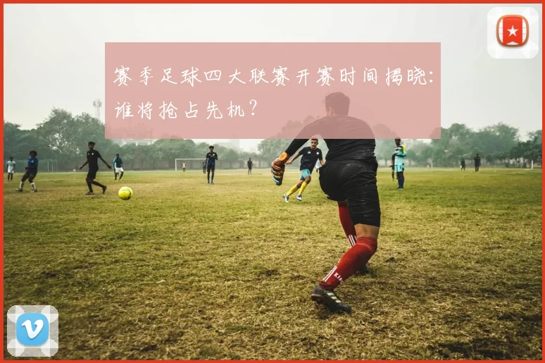 赛季足球四大联赛开赛时间揭晓：谁将抢占先机？